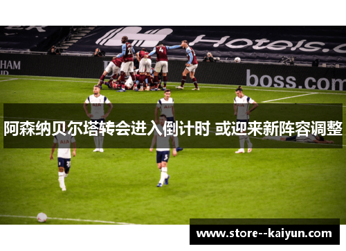 阿森纳贝尔塔转会进入倒计时 或迎来新阵容调整