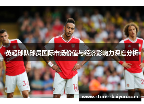 英超球队球员国际市场价值与经济影响力深度分析