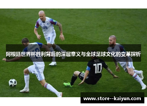 阿根廷世界杯胜利背后的深层意义与全球足球文化的变革探析
